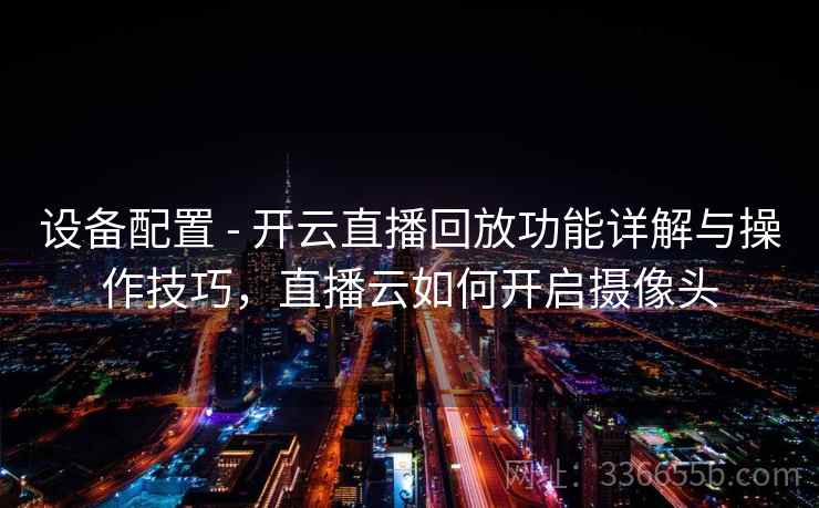 设备配置 - 开云直播回放功能详解与操作技巧，直播云如何开启摄像头
