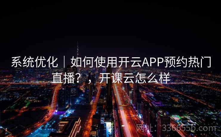系统优化｜如何使用开云APP预约热门直播？，开课云怎么样
