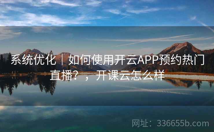 系统优化｜如何使用开云APP预约热门直播？，开课云怎么样