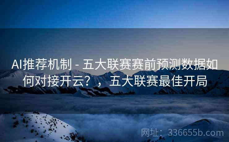 AI推荐机制 - 五大联赛赛前预测数据如何对接开云？，五大联赛最佳开局