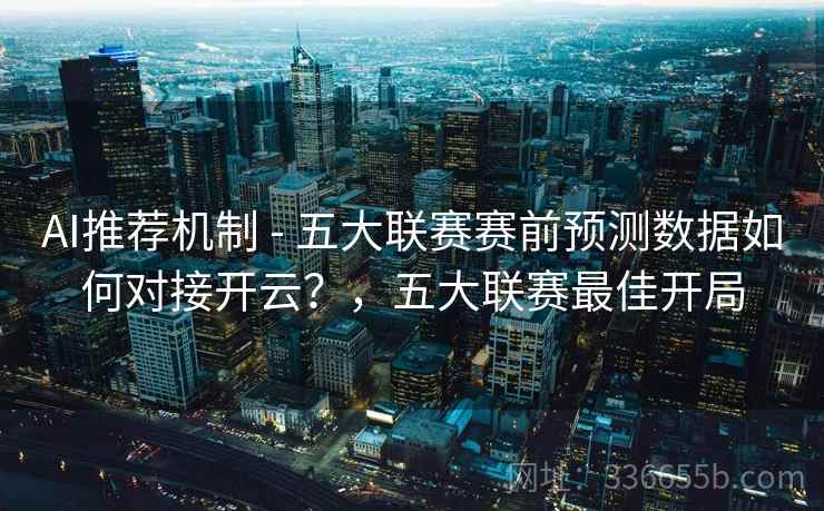 AI推荐机制 - 五大联赛赛前预测数据如何对接开云？，五大联赛最佳开局  第2张