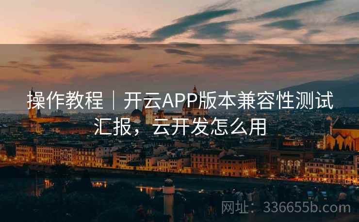 操作教程｜开云APP版本兼容性测试汇报，云开发怎么用