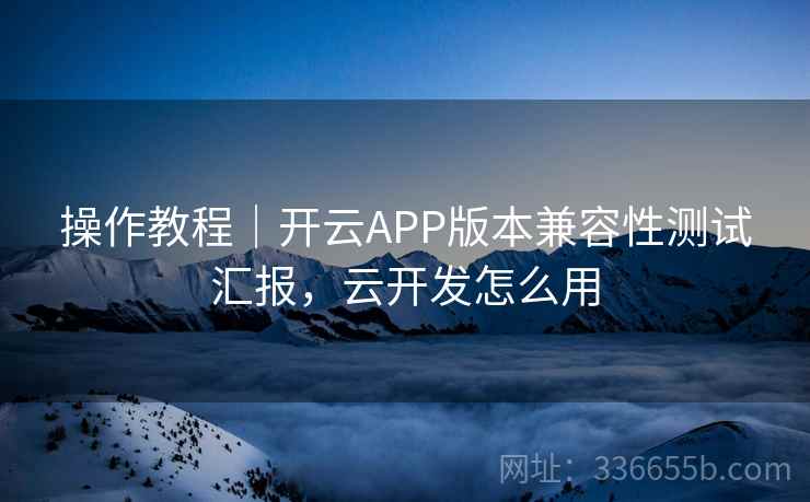 操作教程｜开云APP版本兼容性测试汇报，云开发怎么用