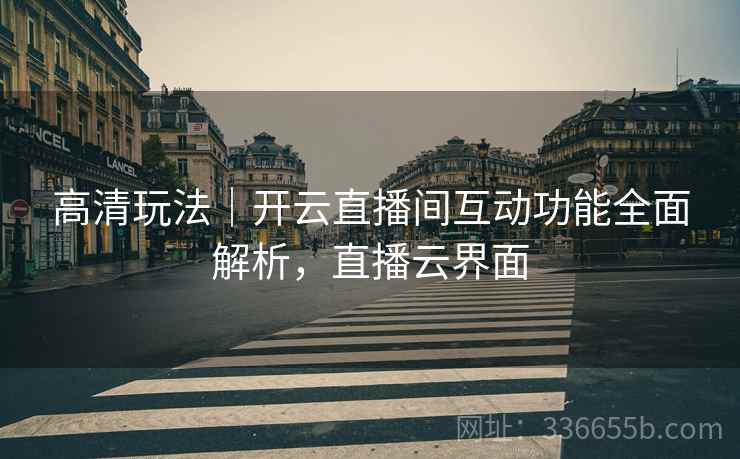 高清玩法｜开云直播间互动功能全面解析，直播云界面