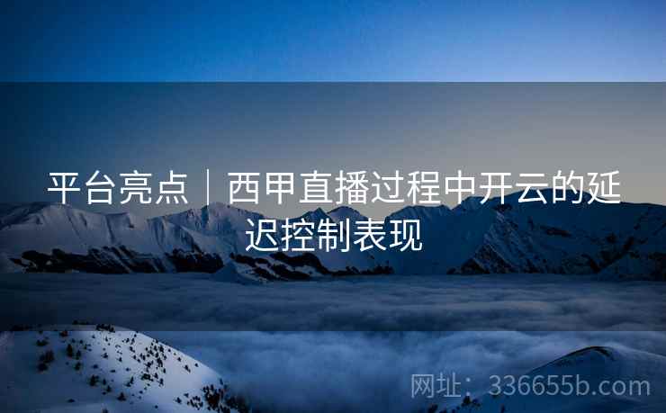 平台亮点｜西甲直播过程中开云的延迟控制表现