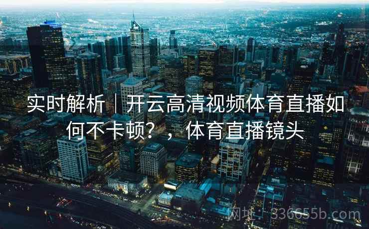 实时解析｜开云高清视频体育直播如何不卡顿？，体育直播镜头