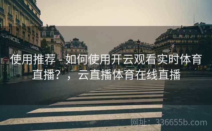 使用推荐 - 如何使用开云观看实时体育直播？，云直播体育在线直播