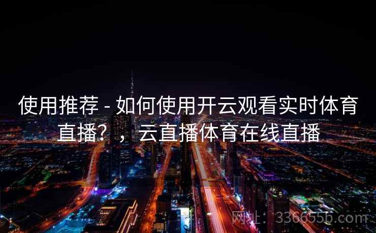 使用推荐 - 如何使用开云观看实时体育直播？，云直播体育在线直播