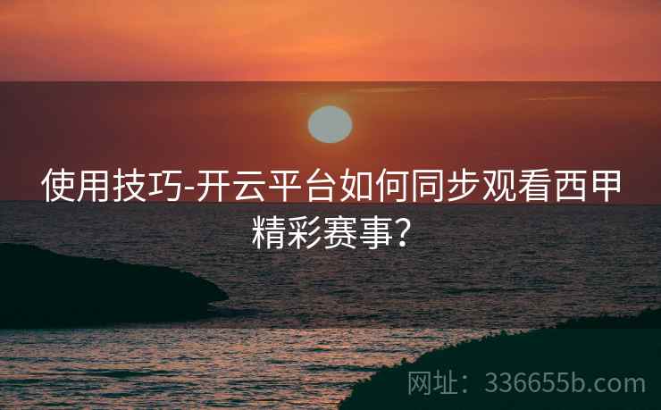 使用技巧-开云平台如何同步观看西甲精彩赛事？