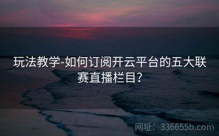 玩法教学-如何订阅开云平台的五大联赛直播栏目？